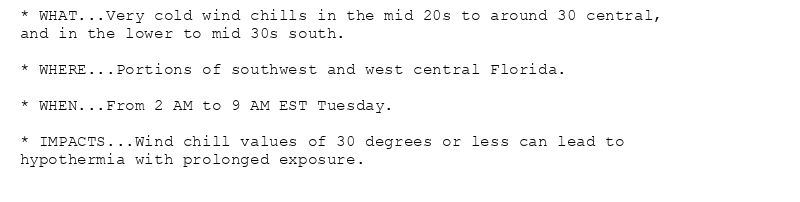 * WHAT...Very cold wind chills in the mid 20s to around 30 central,
and in the lower to mid 30s south.

* WHERE...Portions of southwest and west central Florida.

* WHEN...From 2 AM to 9 AM EST Tuesday.

* IMPACTS...Wind chill values of 30 degrees or less can lead to
hypothermia with prolonged exposure.