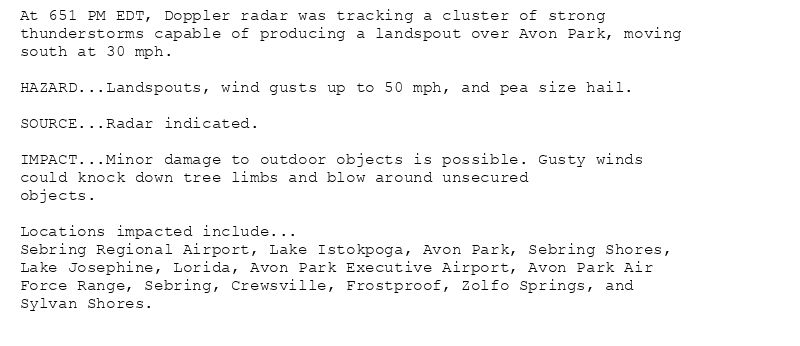 At 651 PM EDT, Doppler radar was tracking a cluster of strong
thunderstorms capable of producing a landspout over Avon Park, moving
south at 30 mph.

HAZARD...Landspouts, wind gusts up to 50 mph, and pea size hail.

SOURCE...Radar indicated.

IMPACT...Minor damage to outdoor objects is possible. Gusty winds
could knock down tree limbs and blow around unsecured
objects.

Locations impacted include...
Sebring Regional Airport, Lake Istokpoga, Avon Park, Sebring Shores,
Lake Josephine, Lorida, Avon Park Executive Airport, Avon Park Air
Force Range, Sebring, Crewsville, Frostproof, Zolfo Springs, and
Sylvan Shores.