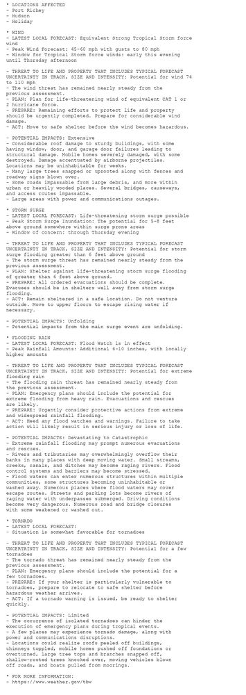 * LOCATIONS AFFECTED
- Port Richey
- Hudson
- Holiday

* WIND
- LATEST LOCAL FORECAST: Equivalent Strong Tropical Storm force
wind
- Peak Wind Forecast: 45-60 mph with gusts to 80 mph
- Window for Tropical Storm force winds: early this evening
until Thursday afternoon

- THREAT TO LIFE AND PROPERTY THAT INCLUDES TYPICAL FORECAST
UNCERTAINTY IN TRACK, SIZE AND INTENSITY: Potential for wind 74
to 110 mph
- The wind threat has remained nearly steady from the
previous assessment.
- PLAN: Plan for life-threatening wind of equivalent CAT 1 or
2 hurricane force.
- PREPARE: Remaining efforts to protect life and property
should be urgently completed. Prepare for considerable wind
damage.
- ACT: Move to safe shelter before the wind becomes hazardous.

- POTENTIAL IMPACTS: Extensive
- Considerable roof damage to sturdy buildings, with some
having window, door, and garage door failures leading to
structural damage. Mobile homes severely damaged, with some
destroyed. Damage accentuated by airborne projectiles.
Locations may be uninhabitable for weeks.
- Many large trees snapped or uprooted along with fences and
roadway signs blown over.
- Some roads impassable from large debris, and more within
urban or heavily wooded places. Several bridges, causeways,
and access routes impassable.
- Large areas with power and communications outages.

* STORM SURGE
- LATEST LOCAL FORECAST: Life-threatening storm surge possible
- Peak Storm Surge Inundation: The potential for 5-8 feet
above ground somewhere within surge prone areas
- Window of concern: through Thursday evening

- THREAT TO LIFE AND PROPERTY THAT INCLUDES TYPICAL FORECAST
UNCERTAINTY IN TRACK, SIZE AND INTENSITY: Potential for storm
surge flooding greater than 6 feet above ground
- The storm surge threat has remained nearly steady from the
previous assessment.
- PLAN: Shelter against life-threatening storm surge flooding
of greater than 6 feet above ground.
- PREPARE: All ordered evacuations should be complete.
Evacuees should be in shelters well away from storm surge
flooding.
- ACT: Remain sheltered in a safe location. Do not venture
outside. Move to upper floors to escape rising water if
necessary.

- POTENTIAL IMPACTS: Unfolding
- Potential impacts from the main surge event are unfolding.

* FLOODING RAIN
- LATEST LOCAL FORECAST: Flood Watch is in effect
- Peak Rainfall Amounts: Additional 6-10 inches, with locally
higher amounts

- THREAT TO LIFE AND PROPERTY THAT INCLUDES TYPICAL FORECAST
UNCERTAINTY IN TRACK, SIZE AND INTENSITY: Potential for extreme
flooding rain
- The flooding rain threat has remained nearly steady from
the previous assessment.
- PLAN: Emergency plans should include the potential for
extreme flooding from heavy rain. Evacuations and rescues
are likely.
- PREPARE: Urgently consider protective actions from extreme
and widespread rainfall flooding.
- ACT: Heed any flood watches and warnings. Failure to take
action will likely result in serious injury or loss of life.

- POTENTIAL IMPACTS: Devastating to Catastrophic
- Extreme rainfall flooding may prompt numerous evacuations
and rescues.
- Rivers and tributaries may overwhelmingly overflow their
banks in many places with deep moving water. Small streams,
creeks, canals, and ditches may become raging rivers. Flood
control systems and barriers may become stressed.
- Flood waters can enter numerous structures within multiple
communities, some structures becoming uninhabitable or
washed away. Numerous places where flood waters may cover
escape routes. Streets and parking lots become rivers of
raging water with underpasses submerged. Driving conditions
become very dangerous. Numerous road and bridge closures
with some weakened or washed out.

* TORNADO
- LATEST LOCAL FORECAST:
- Situation is somewhat favorable for tornadoes

- THREAT TO LIFE AND PROPERTY THAT INCLUDES TYPICAL FORECAST
UNCERTAINTY IN TRACK, SIZE AND INTENSITY: Potential for a few
tornadoes
- The tornado threat has remained nearly steady from the
previous assessment.
- PLAN: Emergency plans should include the potential for a
few tornadoes.
- PREPARE: If your shelter is particularly vulnerable to
tornadoes, prepare to relocate to safe shelter before
hazardous weather arrives.
- ACT: If a tornado warning is issued, be ready to shelter
quickly.

- POTENTIAL IMPACTS: Limited
- The occurrence of isolated tornadoes can hinder the
execution of emergency plans during tropical events.
- A few places may experience tornado damage, along with
power and communications disruptions.
- Locations could realize roofs peeled off buildings,
chimneys toppled, mobile homes pushed off foundations or
overturned, large tree tops and branches snapped off,
shallow-rooted trees knocked over, moving vehicles blown
off roads, and boats pulled from moorings.

* FOR MORE INFORMATION:
- https://www.weather.gov/tbw