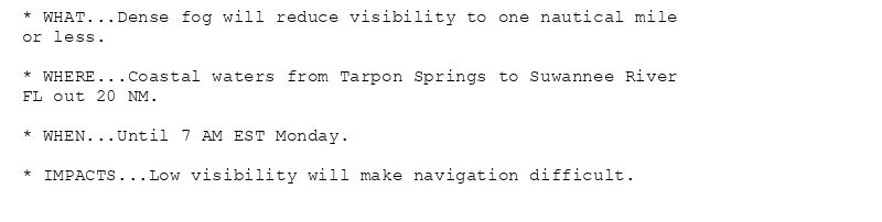 * WHAT...Dense fog will reduce visibility to one nautical mile
or less.

* WHERE...Coastal waters from Tarpon Springs to Suwannee River
FL out 20 NM.

* WHEN...Until 7 AM EST Monday.

* IMPACTS...Low visibility will make navigation difficult.