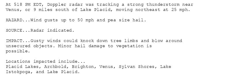 At 518 PM EDT, Doppler radar was tracking a strong thunderstorm near
Venus, or 9 miles south of Lake Placid, moving northeast at 25 mph.

HAZARD...Wind gusts up to 50 mph and pea size hail.

SOURCE...Radar indicated.

IMPACT...Gusty winds could knock down tree limbs and blow around
unsecured objects. Minor hail damage to vegetation is
possible.

Locations impacted include...
Placid Lakes, Archbold, Brighton, Venus, Sylvan Shores, Lake
Istokpoga, and Lake Placid.