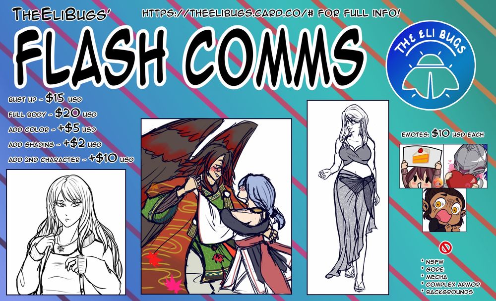 TheEliBugs Flash Comms info sheet

Bust up - $15 USD
Full Body - $20 USD
Add color - +$5 USD
Add shading - +$2 USD
Add 2nd Character - +$10 USD

Emotes: $10 USD each

Will not draw:
NSFW
Gore
Mecha 
Detailed Armor
Backgrounds

https://theelibugs.carrd.co/# for full info