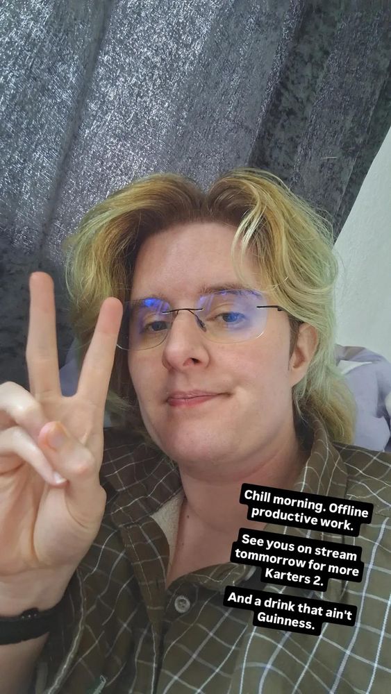 Photo of Oni, with his frameless glasses and green hair and brown checked shirt. Looking at camera with the peace sign

The text reads - Chill morning. Offline
productive work.


See yous on stream
tommorrow for more
Karters 2.


And a drink that ain't
Guinness.
