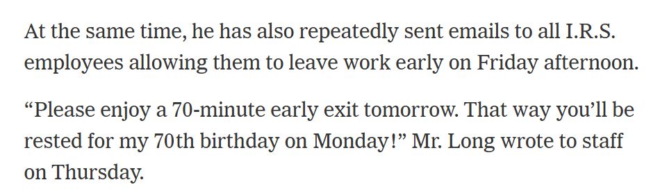NYT Article clipping reads: At the same time, he has also repeatedly sent emails to all I.R.S. employees allowing them to leave work early on Friday afternoon.  "Please enjoy a 70-minute early exit tomorrow. That way you'll be rested for my 70th birthday on Monday" Mr. Long wrote to staff on Thursday.
