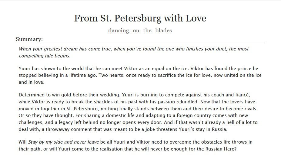  From St. Petersburg with Love a #yurionice fanfiction by dancing_on_the_blades

Summary:

    When your greatest dream has come true, when you’ve found the one who finishes your duet, the most compelling tale begins.

    Yuuri has shown to the world that he can meet Viktor as an equal on the ice. Viktor has found the prince he stopped believing in a lifetime ago. Two hearts, once ready to sacrifice the ice for love, now united on the ice and in love.

    Determined to win gold before their wedding, Yuuri is burning to compete against his coach and fiancé, while Viktor is ready to break the shackles of his past with his passion rekindled. Now that the lovers have moved in together in St. Petersburg, nothing finally stands between them and their desire to become rivals. Or so they have thought. For sharing a domestic life and adapting to a foreign country comes with new challenges, and a legacy left behind no longer opens every door. And if that wasn’t already a hell of a lot to deal with, a throwaway comment that was meant to be a joke threatens Yuuri’s stay in Russia.

    Will Stay by my side and never leave be all Yuuri and Viktor need to overcome the obstacles life throws in their path, or will Yuuri come to the realisation that he will never be enough for the Russian Hero?