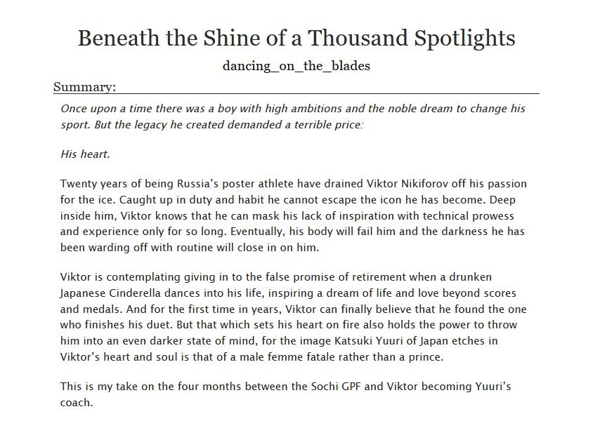  Beneath the Shine of a Thousand Spotlights a #yurionice fanfiction by dancing_on_the_blades

Summary:

    Once upon a time there was a boy with high ambitions and the noble dream to change his sport. But the legacy he created demanded a terrible price:

    His heart.

    Twenty years of being Russia’s poster athlete have drained Viktor Nikiforov off his passion for the ice. Caught up in duty and habit he cannot escape the icon he has become. Deep inside him, Viktor knows that he can mask his lack of inspiration with technical prowess and experience only for so long. Eventually, his body will fail him and the darkness he has been warding off with routine will close in on him.

    Viktor is contemplating giving in to the false promise of retirement when a drunken Japanese Cinderella dances into his life, inspiring a dream of life and love beyond scores and medals. And for the first time in years, Viktor can finally believe that he found the one who finishes his duet. But that which sets his heart on fire also holds the power to throw him into an even darker state of mind, for the image Katsuki Yuuri of Japan etches in Viktor’s heart and soul is that of a male femme fatale rather than a prince.

    This is my take on the four months between the Sochi GPF and Viktor becoming Yuuri’s coach.