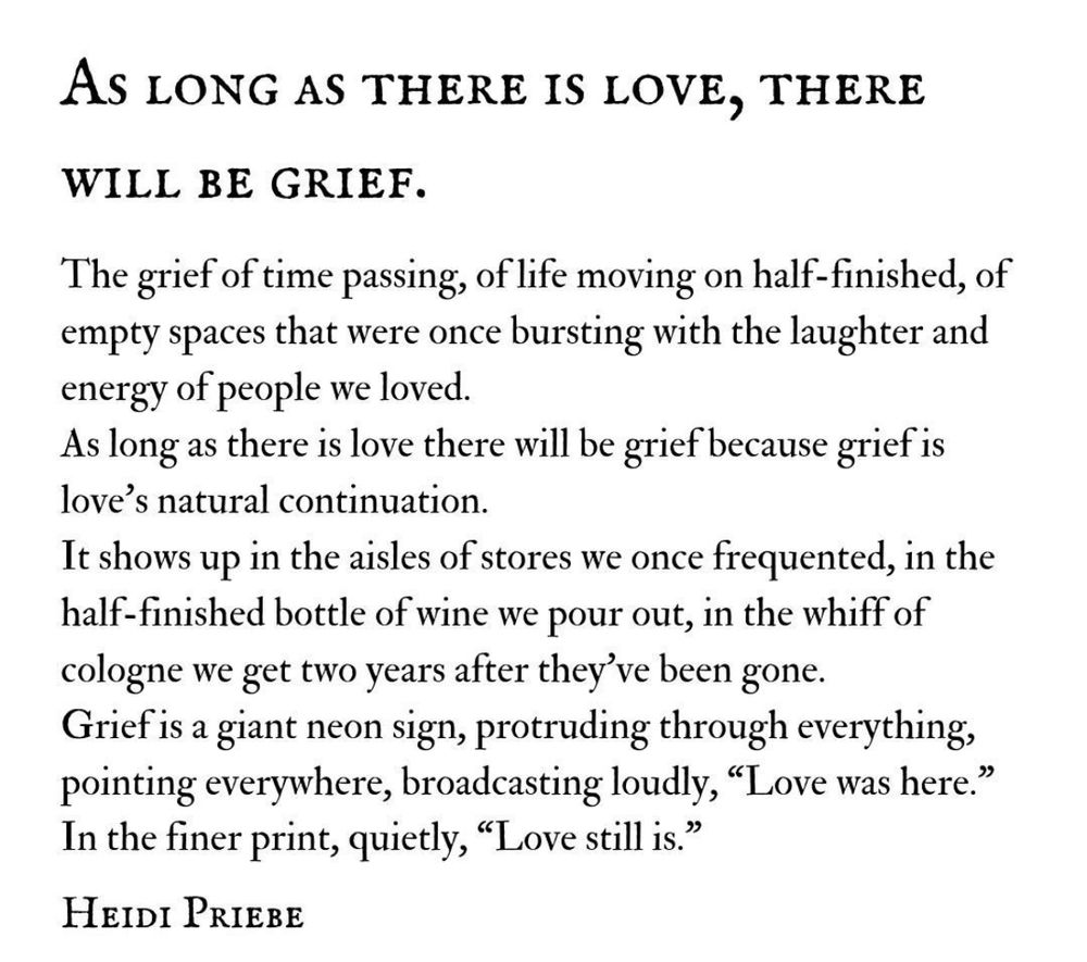 AS LONG AS THERE IS LOVE, THERE WILL BE GRIEF.
The grief of time passing, of life moving on half-finished, of empty spaces that were once bursting with the laughter and energy of people we loved.
As long as there is love there will be grief because grief is love's natural continuation.
It shows up in the aisles of stores we once frequented, in the half-finished bottle of wine we pour out, in the whiff of cologne we get two years after they've been gone.
Grief is a giant neon sign, protruding through everything, pointing everywhere, broadcasting loudly, "Love was here." In the finer print, quietly, "Love still is."
HEIDI PRIEBE