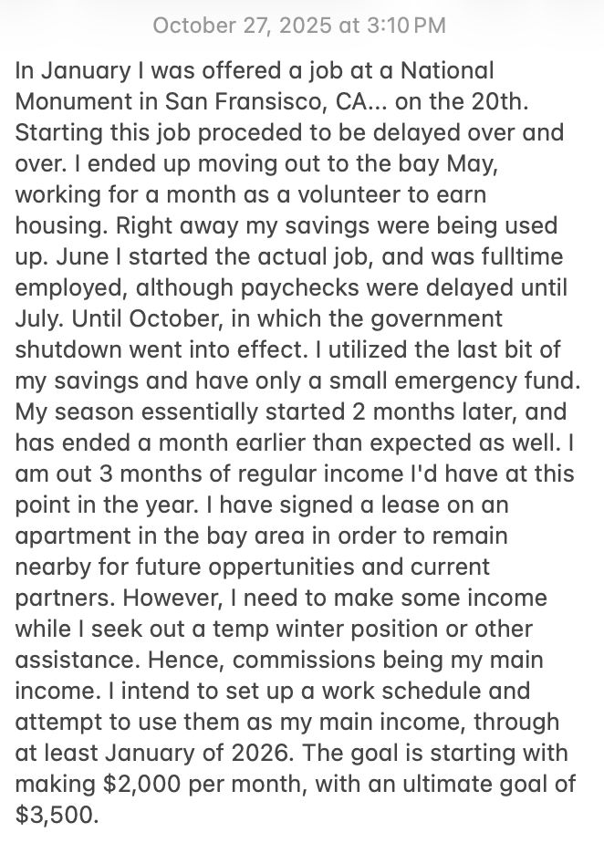 In January I was offered a job at a National Monument in San Fransisco, CA... on the 20th. Starting this job proceded to be delayed over and over. I ended up moving out to the bay May, working for a month as a volunteer to earn housing. Right away my savings were being used up. June I started the actual job, and was fulltime employed, although paychecks were delayed until July. Until October, in which the government shutdown went into effect. I utilized the last bit of my savings and have only a small emergency fund. My season essentially started 2 months later, and has ended a month earlier than expected as well. I am out 3 months of regular income I'd have at this point in the year. I have signed a lease on an apartment in the bay area in order to remain nearby for future oppertunities and current partners. However, I need to make some income while I seek out a temp winter position or other assistance. Hence, commissions being my main income. I intend to set up a work schedule and attempt to use them as my main income, through at least January of 2026. The goal is starting with making $2,000 per month, with an ultimate goal of $3,500. 
