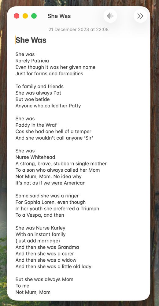 Screenshot of my poem 'She Was' with trees in the desktop background.

She Was

She was 
Rarely Patricia
Even though it was her given name
Just for forms and formalities 

To family and friends 
She was always Pat
But woe betide
Anyone who called her Patty

She was 
Paddy in the Wraf 
Cos she had one hell of a temper
And she wouldn’t call anyone ‘Sir’

She was 
Nurse Whitehead
A strong, brave, stubborn single mother
To a son who always called her Mom
Not Mum, Mom. No idea why
It’s not as if we were American 

Some said she was a ringer
For Sophia Loren, even though 
In her youth she preferred a Triumph 
To a Vespa, and then

She was Nurse Kurley 
With an instant family 
(just add marriage)
And then she was Grandma
And then she was a carer
And then she was a widow
And then she was a little old lady

But she was always Mom
To me
Not Mum, Mom

