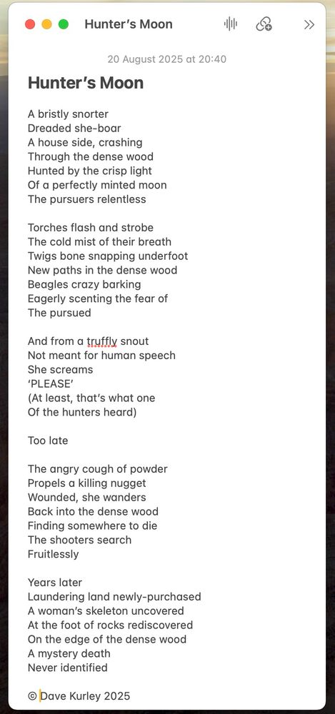 Hunter’s Moon

A bristly snorter
Dreaded she-boar
A house side, crashing
Through the dense wood
Hunted by the crisp light
Of a perfectly minted moon
The pursuers relentless

Torches flash and strobe
The cold mist of their breath
Twigs bone snapping underfoot
New paths in the dense wood
Beagles crazy barking
Eagerly scenting the fear of
The pursued

And from a truffly snout 
Not meant for human speech
She screams
‘PLEASE’
(At least, that’s what one
Of the hunters heard)

Too late

The angry cough of powder
Propels a killing nugget
Wounded, she wanders
Back into the dense wood
Finding somewhere to die
The shooters search
Fruitlessly

Years later
Laundering land newly-purchased
A woman’s skeleton uncovered
At the foot of rocks rediscovered
On the edge of the dense wood
A mystery death
Never identified

© Dave Kurley 2025


