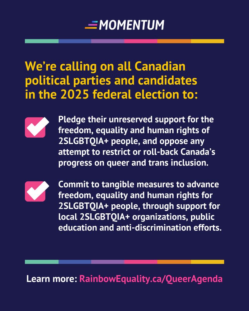 White and yellow text against a navy blue background. The text reads:
Weβre calling on all Canadian political parties and candidates in the 2025 federal election to: 
- Pledge their unreserved support for the freedom, equality and human rights of 2SLGBTQIA+ people, and oppose any attempt to restrict or roll-back Canadaβs progress on queer and trans inclusion.
- Commit to tangible measures to advance freedom, equality and human rights for 2SLGBTQIA+ people, through support for local 2SLGBTQIA+ organizations, public education and anti-discrimination efforts.