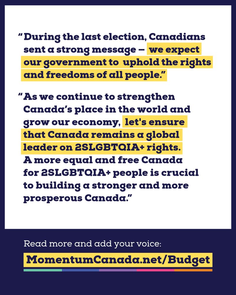 Navy blue text against a white background reads: "During the last election, Canadians sent a strong message - we expect our government to uphold the rights and freedoms of all people. As we continue to strengthen Canada's place in the world and grow our economy, let's ensure that Canada remains a global leader on 2SLGBTQIA+ rights. A more equal and free Canada for 2SLGBTQIA+ people is crucial to building a stronger and more prosperous Canada."


At the bottom, white text against a blue background reads: "Read more and add your voice: MomentumCanada.net/Budget"