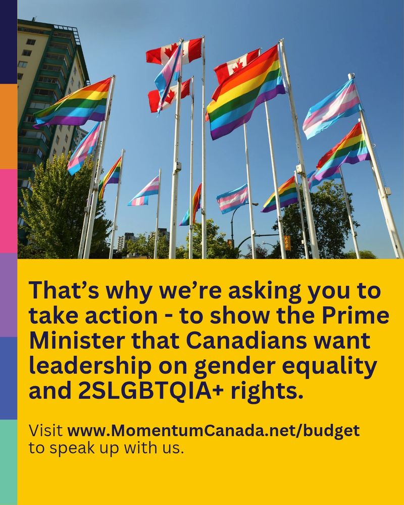 Photo of Pride flags flying against a blue sky. Below that, black text on yellow background reads:

"That's why we're asking you to take action - to show the Prime Minister that Canadians want leadership on gender equality and 2SLGBTQIA+ rights. Visit MomentumCanada.net/budget to speak up with us.