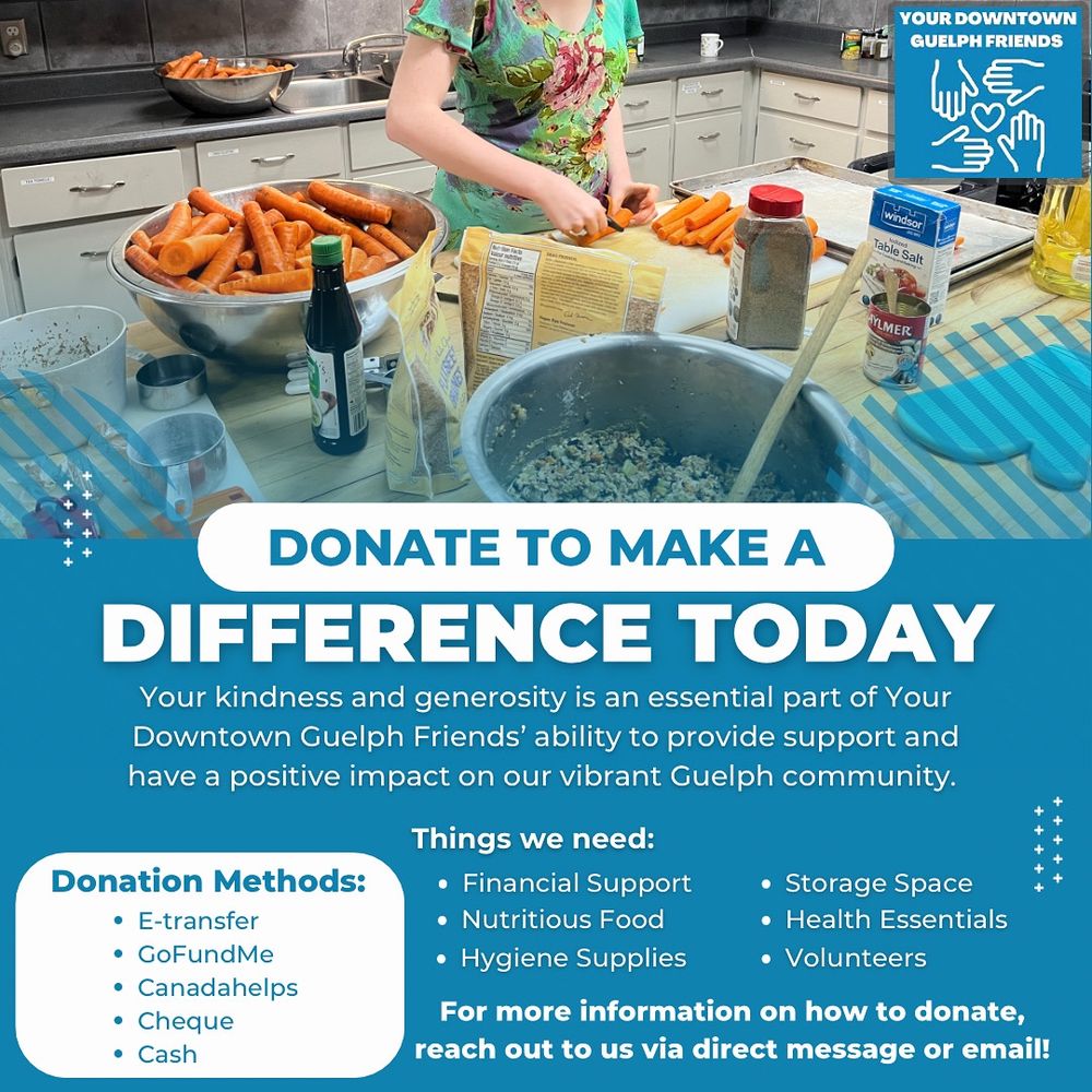 DONATE TO MAKE A
DIFFERENCE TODAY
Your kindness and generosity is an essential part of Your Downtown Guelph Friends' ability to provide support and have a positive impact on our vibrant Guelph community.

Donation Methods:
• E-transfer
• GoFundMe
• Canadahelps
• Cheque
• Cash

Things we need:
• Financial Support
• Nutritious Food
• Hygiene Supplies
• Storage Space
• Health Essentials
• Volunteers

For more information on how to donate, reach out to us via direct message or email!