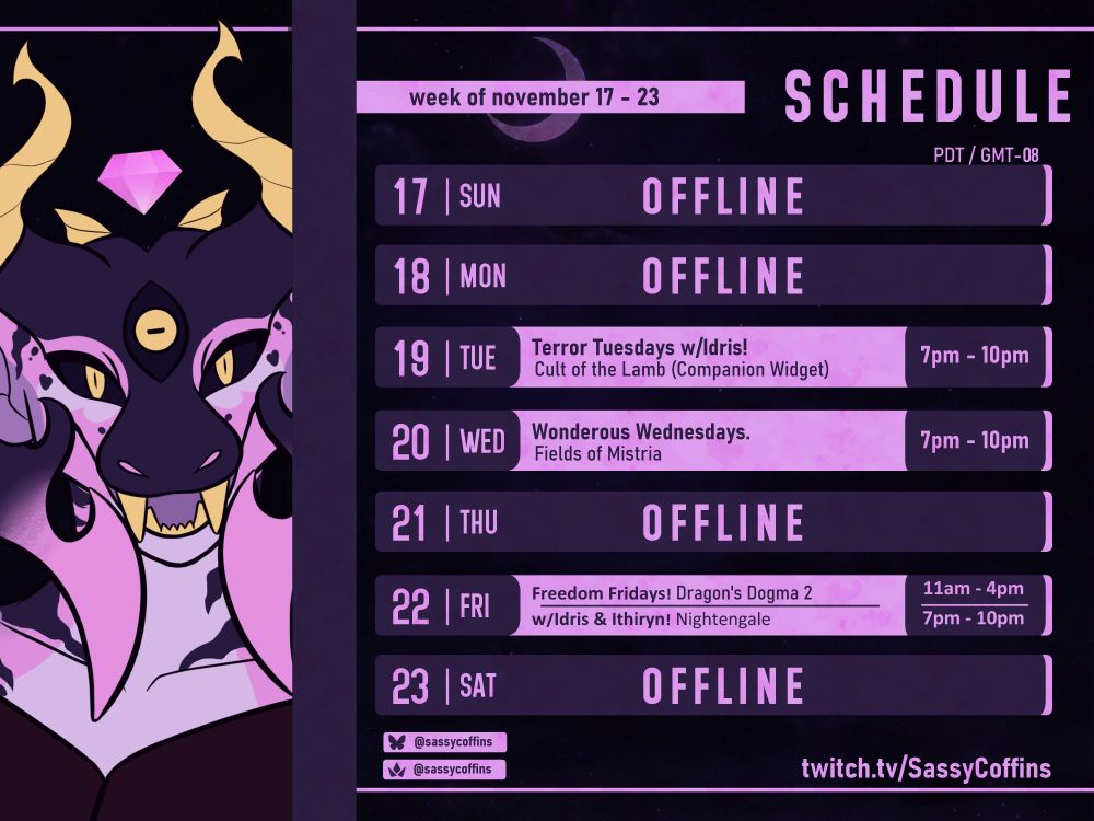 Twitch Stream Schedule for the Dragon VTuber, SassyCoffins! This is for the week of November 17, 2024. Timezone is in Pacific Standard Time (GMT-08).

The schedule is listed as follows:
- Tuesday the 19th, From 7 - 10pm. Cult of the Lamb with IdrisTheIfreet.
- Wednesday the 20th, From 7 - 10pm. Fields of Mistria.
- Friday the 22nd, From 11am-4pm. Dragon's Dogma 2.
- Friday the 22nd, from 7pm - 10pm. Nightengale.

Streams will be hosted at: twitch.tv/SassyCoffins.
