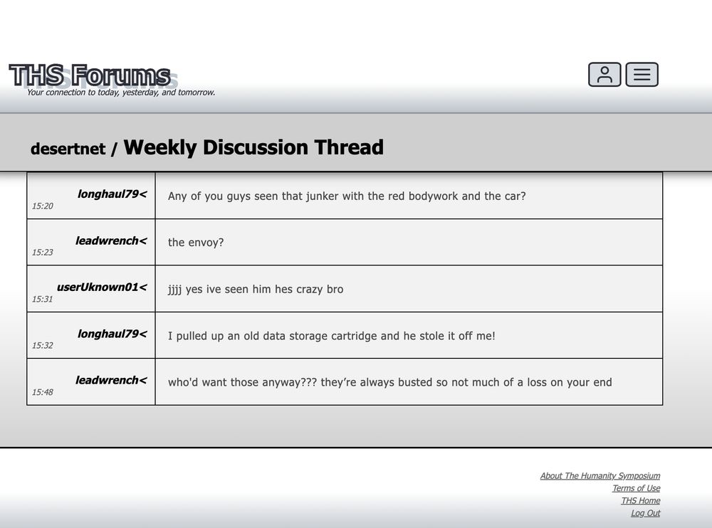 Screenshot from a forum website called "THS Forums" (subtitle: "Your connection to today, yesterday, and tomorrow."). Under the website header is a forum board called "desertnet". The thread on the board's title is "Weekly Discussion Thread". The conversation on the thread is as follows:
User: longhaul79, Post: Any of you guys seen that junker with the red bodywork and the car?
User: leadwrench, Post: the envoy?
User: userUknown01, Post: jjjj yes ive seen him hes crazy bro
User: longhaul79, Post: I pulled up an old data storage cartridge and he stole it off me!
User: leadwrench, Post: who'd want those anyway??? they’re always busted so not much of a loss on your end
Underneath the discussion, the footer of the website can be seen, with links including: "About The Humanity Symposium", "Terms of Use", "THS Home", and "Log Out"