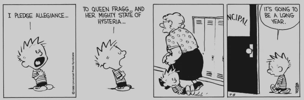 (Calvin & Hobbes strip)
Panel 1: Calvin holds his hand on his chest: “I pledge alliegiance…”
Panel 2: To Queen Fragg and her mighty state of hysteria…
Panel 3: Calvin is being dragged through the hall by Ms. Wormwood
Panel 4: Calvin is walking into the principal’s office: “It’s going to be a long year."
