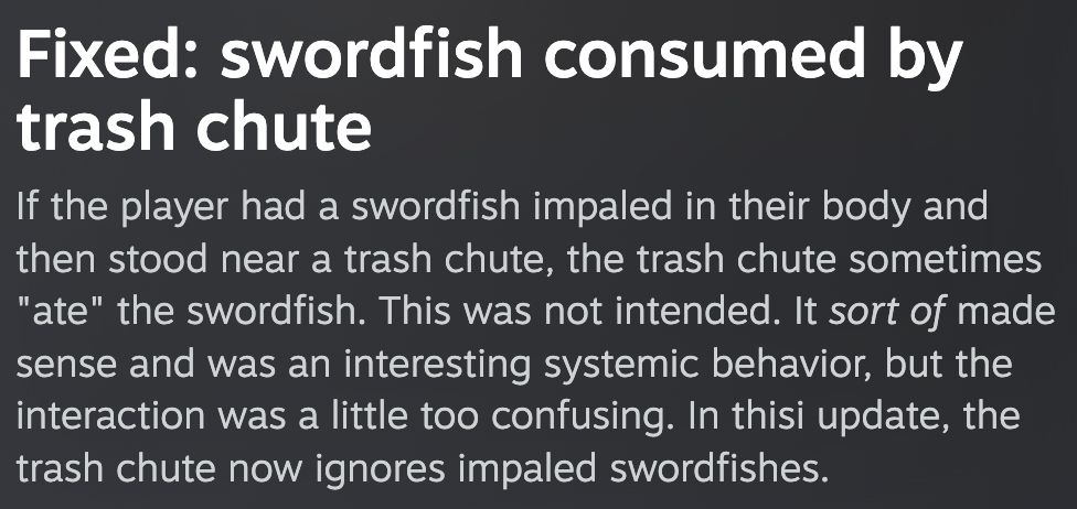 Fixed: swordfish consumed by trash chute
If the player had a swordfish impaled in their body and then stood near a trash chute, the trash chute sometimes
"ate" the swordfish. This was not intended. It sort of made sense and was an interesting systemic behavior, but the interaction was a little too confusing. In this update, the trash chute now ignores impaled swordfishes.