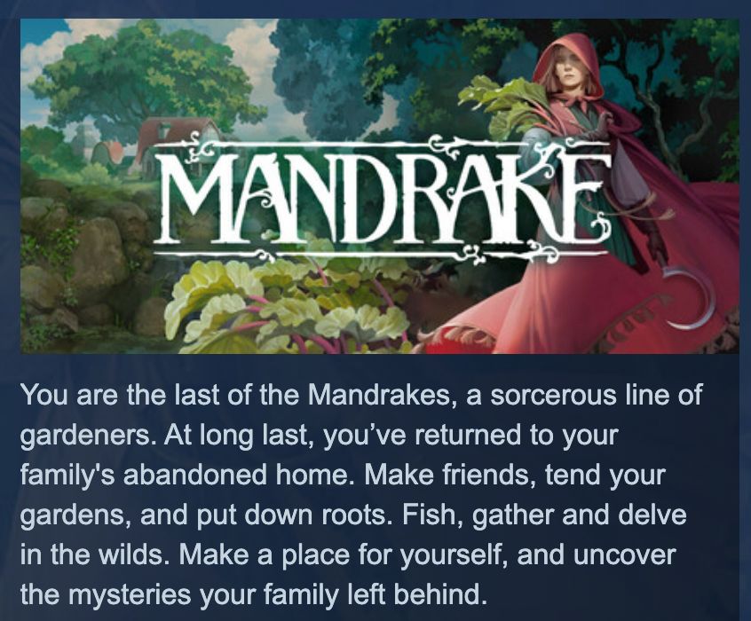 Mandrake Steam capsule description: You are the last of the Mandrakes, a sorcerous line of gardeners. At long last, you've returned to your family's abandoned home. Make friends, tend your gardens, and put down roots. Fish, gather and delve in the wilds. Make a place for yourself, and uncover the mysteries your family left behind.