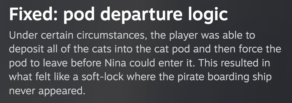 Fixed: pod departure logic
Under certain circumstances, the player was able to deposit all of the cats into the cat pod and then force the pod to leave before Nina could enter it. This resulted in what felt like a soft-lock where the pirate boarding ship never appeared.