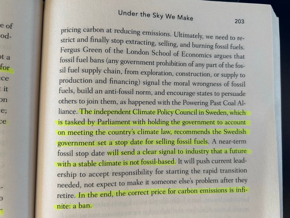 
Under the Sky We Make

Ultimately, we need to restrict and finally stop extracting, selling, and burning fossil fuels.
Fergus Green of the London School of Economics argues that fossil fuel bans (any government prohibition of any part of the fossil fuel supply chain, from exploration, construction, or supply to production and financing) signal the moral wrongness of fossil fuels, build an anti-fossil norm, and encourage states to persuade others to join them, as happened with the Powering Past Coal Al-liance. The independent Climate Policy Council in Sweden, which is tasked by Parliament with holding the government to account on meeting the country's climate law, recommends the Swedish government set a stop date for selling fossil fuels. A near-term fossil stop date will send a clear signal to industry that a future with a stable climate is not fossil-based. It will push current leadership to accept responsibility for starting the rapid transition needed, not expect to make it someone else's problem after they retire. In the end, the correct price for carbon emissions is infi-nite: a ban.