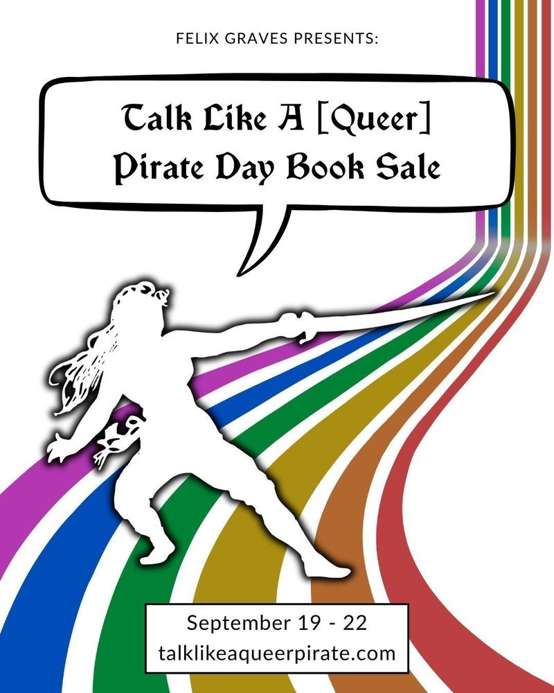 Graphic for the Talk Like a Queer Pirate Day Book Sale hosted by Felix Graves from September 19 through 22, 2025. The background has a rainbow with each stripe falling straight down like a waterfall and then gently curving into a rainbow river. In the center is a silhouette of a pirate with their sword down and in a readied stance for a sword fight. A speech bubble above the pirate says, “Talk Like a Queer Pirate Day Book Sale”. At the bottom is the url for the sale website: talk like a queer pirate dot com