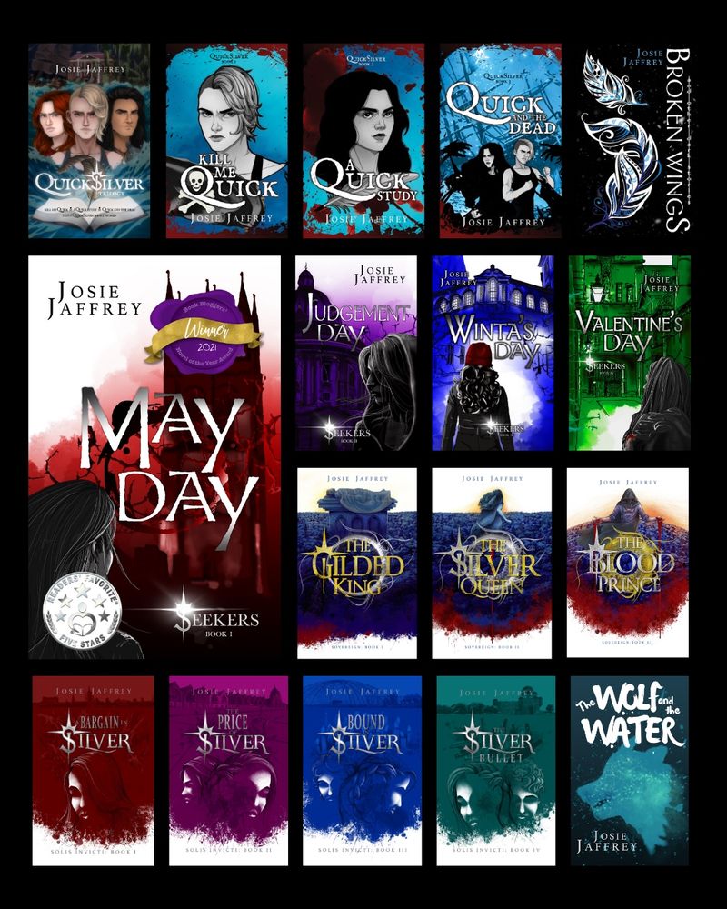 An image showing all of Josie Jaffrey’s book covers on a black background. They are:
Quicksilver omnibus
Kill Me Quick
A Quick Study
Quick and the Dead
Broken Wings
May Day
Judgement Day
Winta’s Day
Valentine’s Day
The Gilded King
The Silver Queen
The Blood Prince
A Bargain in Silver
The Price of Silver
Bound in Silver
The Silver Bullet
The Wolf and the Water
