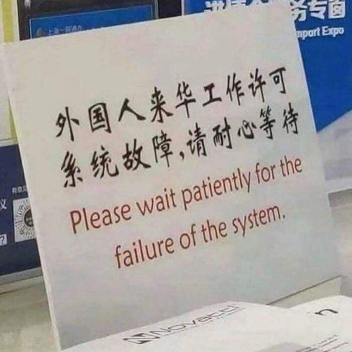 A printed sign with Chinese characters and an awkward English translation that reads: “Please wait patiently for the failure of the system.” The humorous mistranslation unintentionally implies that failure is inevitable and must be patiently endured, making it a darkly comic metaphor for bureaucracy, modern life or the fact I’ve had no sleep at all last night and have a long shift today 