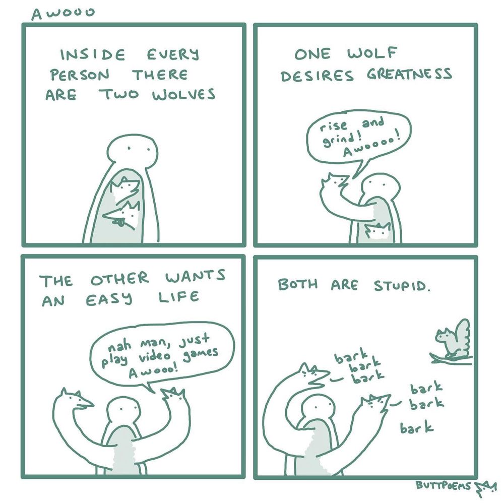 A four-panel comic titled “Awooo” by Buttpoems.

Panel 1: A simple figure with two cartoon wolves inside their chest. Text reads: “Inside every person there are two wolves.”

Panel 2: The person hugs one wolf, who says: “One wolf desires greatness.” The wolf is shouting “rise and grind! Awooo!”

Panel 3: The person hugs the other wolf, who says: “The other wants an easy life.” The wolf says, “nah man, just play video games Awooo!”

Panel 4: The person holds up both wolves, who are now barking at a squirrel. Text reads: “Both are stupid.” The wolves go “bark bark bark” at the squirrel.

The comic humorously critiques the overused “two wolves” metaphor by suggesting both extremes are silly.