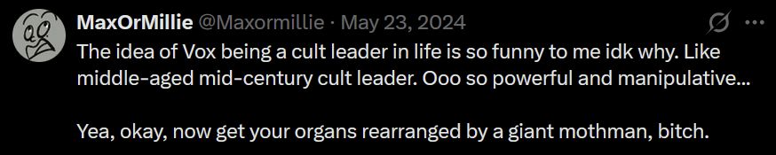 Tweet from me on 23 May 2024 that says: "The idea of Vox being a cult leader in life is so funny to me idk why. Like middle-aged mid-century cult leader. Ooo so powerful and manipulative...
Yea, okay, now get your organs rearranged by a giant mothman, bitch."