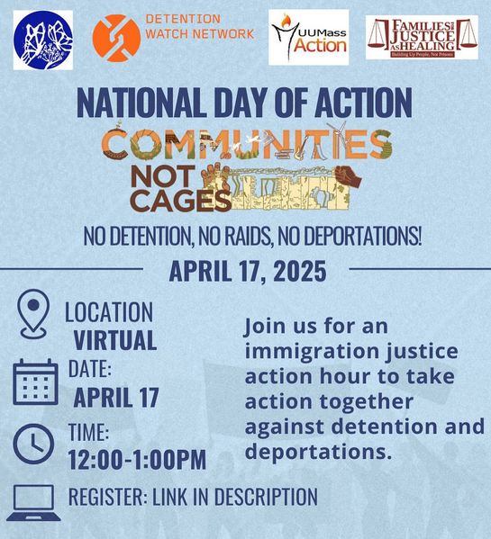 NATIONAL DAY OF ACTION 
COMMUNITIES NOT CAGES
NO DETENTION, NO RAIDS, NO DEPORTATIONS!

APRIL 17, 2025
LOCATION: VIRTUAL
DATE: APRIL 17
TIME: 12:00-1:00PM

Join us for an immigration justice action hour to take action together against detention and deportations.

REGISTER: LINK IN DESCRIPTION

Sponsoring orgs: Boston Immigrant Justice Accompaniment Network, Detention Watch Network, UU Mass Action, Families for Justice as Healing