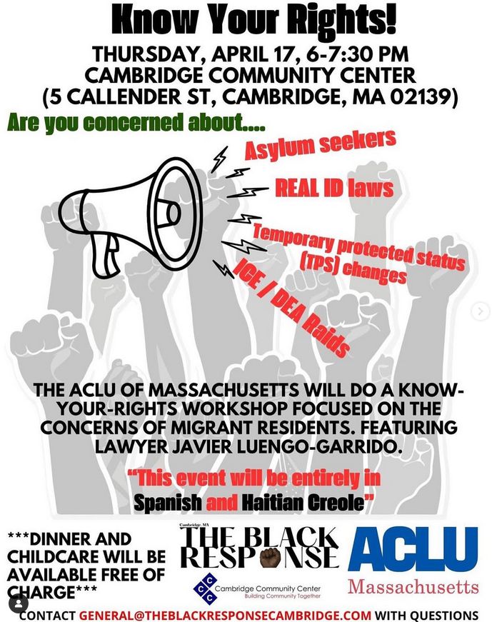 Know Your Rights!

THURSDAY, APRIL 17, 6-7:30 PM CAMBRIDGE COMMUNITY CENTER (5 CALLENDER ST, CAMBRIDGE, MA 02139) 

Are you concerned about....
Asylum seekers
REAL ID laws
Temporary protected status (TPS) changes
ICE/DEA Raids

THE ACLU OF MASSACHUSETTS WILL DO A KNOW- YOUR-RIGHTS WORKSHOP FOCUSED ON THE CONCERNS OF MIGRANT RESIDENTS. FEATURING LAWYER JAVIER LUENGO-GARRIDO.

This event will be entirely in Spanish and Haitian Creole

Dinner and childcare will be available free of charge

Organizations:
THE BLACK RESPONSE
Cambridge Community Center
ACLU Massachusetts

CONTACT GENERAL@THEBLACKRESPONSECAMBRIDGE.COM WITH QUESTIONS