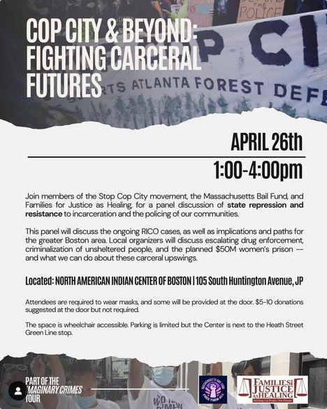 COP CITY & BEYOND: FIGHTING CARCERAL FUTURES

APRIL 26th 1:00-4:00pm

Join members of the Stop Cop City movement, the Massachusetts Bail Fund, and Families for Justice as Healing, for a panel discussion of state repression and resistance to incarceration and the policing of our communities.

This panel will discuss the ongoing RICO cases, as well as implications and paths for the greater Boston area. Local organizers will discuss escalating drug enforcement, criminalization of unsheltered people, and the planned $50M women's prison -- and what we can do about these carceral upswings.

Located: NORTH AMERICAN INDIAN CENTER OF BOSTON
105 South Huntington Avenue, JP

Attendees are required to wear masks, and some will be provided at the door. $5-10 donations suggested at the door but not required.

The space is wheelchair accessible. Parking is limited but the Center is next to the Heath Street Green Line stop.

PART OF THE MAGINARY CRIMES TOUR
sponsoring orgs: Massachusetts Bail Fund, Families for Justice as Healing