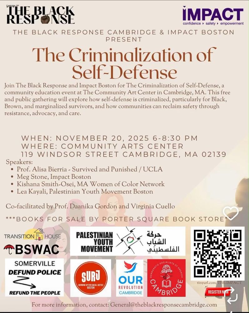 
Cambridge MA

THE BLACK RESPONSE CAMBRIDGE & IMPACT BOSTON PRESENT

The Criminalization of Self-Defense

Join The Black Response and Impact Boston for The Criminalization of Self-Defense, a community education event at The Community Art Center in Cambridge, MA. This free and public gathering will explore how self-defense is criminalized, particularly for Black, Brown, and marginalized survivors, and how communities can reclaim safety through resistance, advocacy, and care.

WHEN: NOVEMBER 20, 2025 6-8:30 PM
WHERE: COMMUNITY ARTS CENTER
119 WINDSOR STREET CAMBRIDGE, MA 02139

Speakers:
• Prof. Alisa Bierria - Survived and Punished/UCLA
·Meg Stone, Impact Boston
• Kishana Smith-Osei, MA Women of Color Network
• Lea Kayali, Palestinian Youth Movement Boston

Co-facilitated by Prof. Daanika Gordon and Virginia Cuello
***BOOKS FOR SALE BY PORTER SQUARE BOOK STORE*

Partners:
TRANSITION HOUSE
BSWAC
SOMERVILLE DEFUND POLICE REFUND THE PEOPLE
PALESTINIAN YOUTH MOVEMENT
SURJ - SHOWING UP FOR RACIAL JUSTICE BOSTON
OUR REVOLUTION CAMBRIDGE
DEMOCRATIC SOCIALISTS OF AMERICA

tinyurl.com/TBR-IMPACT
REGISTER NOW
For more information, contact: General@theblackresponsecambridge.com