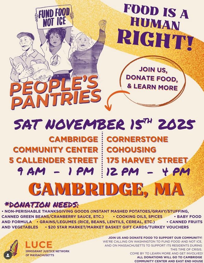 FUND FOOD NOT ICE

FOOD IS A HUMAN RIGHT!

PEOPLE'S PANTRIES
JOIN US, DONATE FOOD, & LEARN MORE

SAT NOVEMBER 15TH 2025

CAMBRIDGE COMMUNITY CENTER
5 CALLENDER STREET 
9 AM - 1PM 

CORNERSTONE COHOUSING
175 HARVEY STREET
12 PM - 4 PM
CAMBRIDGE, MA

*DONATION NEEDS:
*BABY FOOD, CANNED FRUITS
*NON-PERISHABLE THANKSGIVING GOODS (INSTANT MASHED POTATOES/*GRAVY/STUFFING, CANNED GREEN BEANS/CRANBERRY SAUCE, ETC.) 
*COOKING OILS, SPICES AND FORMULA
*GRAINS/LEGUMES (RICE, BEANS, LENTILS, CEREAL, ETC.) AND VEGETABLES
*$20 STAR MARKET/MARKET BASKET GIFT CARDS/TURKEY VOUCHERS

LUCE IMMIGRANT JUSTICE NETWORK OF MASSACHUSETTS
JOIN US AND DONATE FOOD TO SUPPORT OUR COMMUNITY! WE'RE CALLING ON WASHINGTON TO FUND FOOD AND NOT ICE, AND ON MASSACHUSETTS TO SUPPORT ITS RESIDENTS DURING THIS TIME OF CRISIS. COME BY TO LEARN MORE AND GET INVOLVED! ALL DONATIONS WILL GO TO CAMBRIDGE COMMUNITY CENTER AND EAST END HOUSE