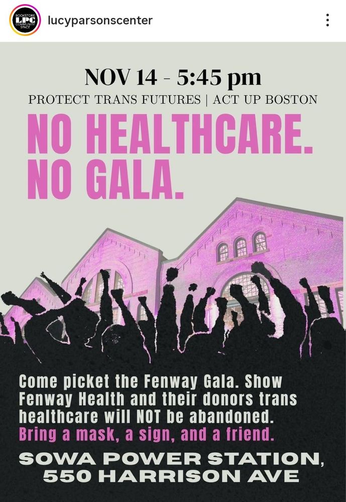 NOV 14 - 5:45 pm
PROTECT TRANS FUTURES | ACT UP BOSTON

NO HEALTHCARE. NO GALA.

Come picket the Fenway Gala. Show Fenway Health and their donors trans healthcare will NOT be abandoned. Bring a mask, a sign, and a friend.

SOWA POWER STATION, 550 HARRISON AVE
