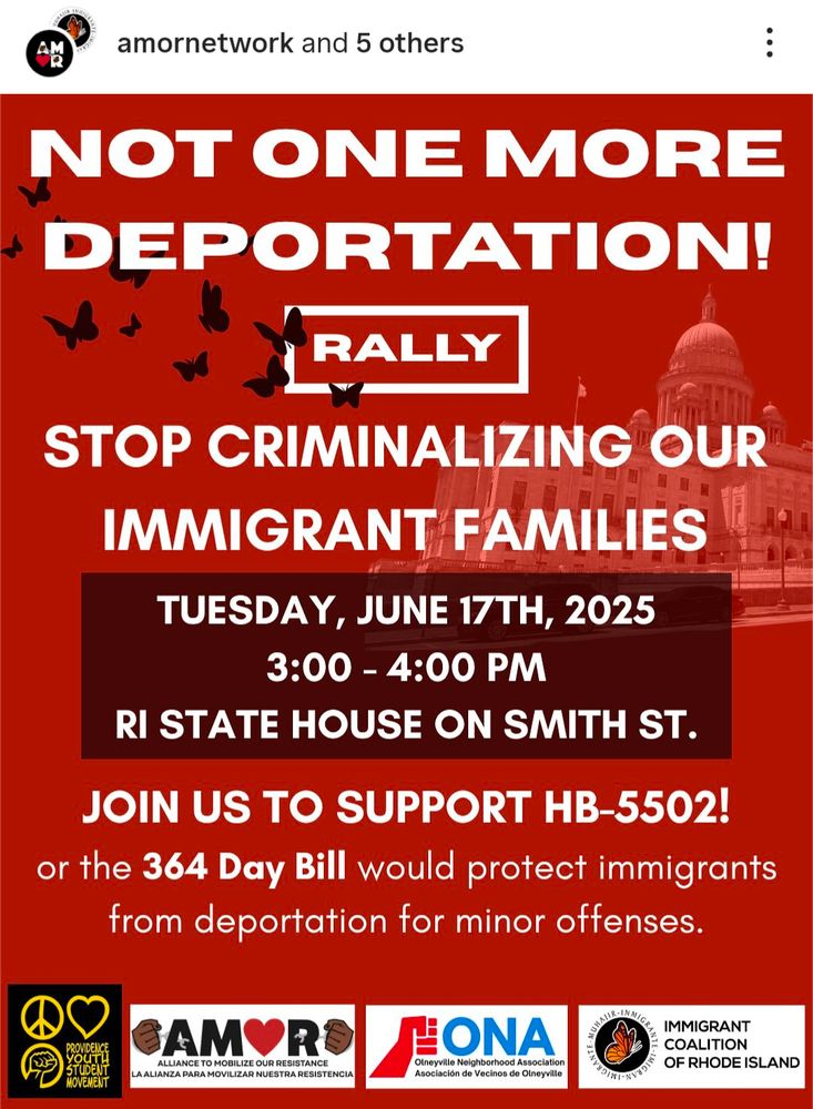 Not one more deportation! 

Rally 
Stop criminalizing our immigrant families 
Tuesday, June 17th, 2025
3:00-4:00 PM

RI STATE HOUSE ON SMITH STREET 
JOIN US TO SUPPORT HB-5502 
Or the 364 day bill would protect immigrants from deportation for minor offenses. 
Logos at the bottom of the image are for the Providence youth student movement, AMOR, ONA, and the immigrant coalition of Rhode Island.