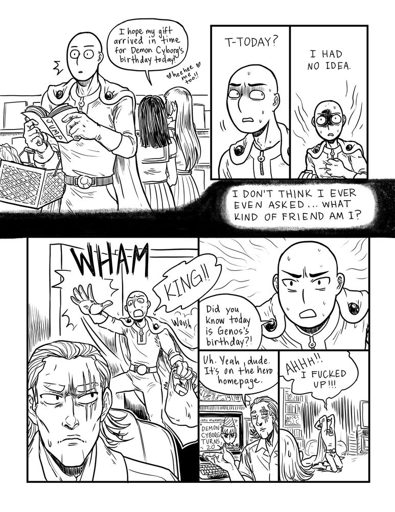 Saitama overhears ladies in the grocery store saying today is Genos's birthday. He completely forgot, had no idea. What kind of friend is he?! He slams open the door to King's room, wondering if he's heard that it's Genos's birthday! King has, it is in fact posted on the hero association homepage. Saitama collapses to the ground, screaming that he fucked up!