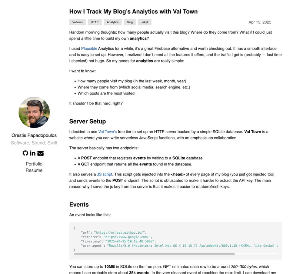How I Track My Blog’s Analytics with Val Town
ValtownHTTPAnalyticsBlogJekyll
Apr 15, 2025
Random morning thoughts: how many people actually visit this blog? Where do they come from? What if I could just spend a little time to build my own analytics?

I used Plausible Analytics for a while, it's a great Firebase alternative and worth checking out. It has a smooth interface and is easy to set up. However, I realized I don’t need all the features it offers, and the traffic I get is (probably — last time I checked) not huge. So my needs for analytics are really simple:

I want to know:

How many people visit my blog (in the last week, month, year)
Where they come from (which social media, search engine, etc.)
Which posts are the most visited
It shouldn't be that hard, right?

Server Setup
I decided to use Val Town’s free tier to set up an HTTP server backed by a simple SQLite database. Val Town is a website where you can write serverless JavaScript functions, with an emphasis on collaboration.

The server basically has two endpoints:

A POST endpoint that registers events by writing to a SQLite database.
A GET endpoint that returns all the events found in the database.
It also serves a JS script. This script gets injected into the <head> of every page of my blog (you just got injected too) and sends events to the POST endpoint. The script is obfuscated to make it harder to extract the API key. The main reason why I serve the js key from the server is that it makes it easier to rotate/refresh keys.

