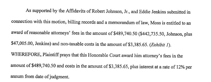 As supported by the Affidavits of Robert Johnson, Jr., and Eddie Jenkins submitted in
connection with this motion, billing records and a memorandum of law, Moss is entitled to an
award of reasonable attorneys' fees in the amount of $489,740.50 ($442,735.50, Johnson, plus
$47,005.00, Jenkins) and non-taxable costs in the amount of $3,385.65. (Exhibit 1).
WHEREFORE, Plaintiff prays that this Honorable Court award him attorney's fees in the
amount of $489,740.50 and costs in the amount of $3,385.65, plus interest at a rate of 12% per
annum from date of judgment.