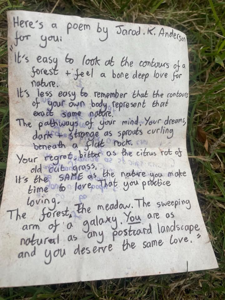 Weathered handwritten note of Jarod K. Anderson's poem "Woodland You"

It’s easy to look at the contours of a forest and feel
a bone deep love for nature.
It’s less easy to remember that the contours of your own body
represent the exact same nature.
The pathways of your mind.
Your dreams,
dark and strange as sprouts curling beneath a flat rock.
Your regret,
bitter as the citrus rot of old cut grass.
It’s the same as the nature you make time to love.
That you practice loving.
The forest. The meadow. The sweeping arm of a galaxy.
You are as natural as any postcard landscape
and deserve the same love.