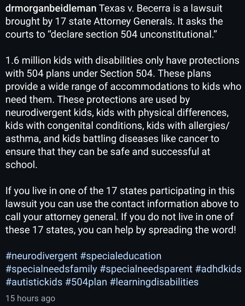 @drmorganbeidleman Texas v. Becerra is a lawsuit brought by 17 state Attorney Generals. It asks the courts to “declare section 504 unconstitutional.”

1.6 million kids with disabilities only have protections with 504 plans under Section 504. These plans provide a wide range of accommodations to kids who need them. These protections are used by neurodivergent kids, kids with physical differences, kids with congenital conditions, kids with allergies/asthma, and kids battling diseases like cancer to ensure that they can be safe and successful at school.

If you live in one of the 17 states participating in this lawsuit you can use the contact information above to call your attorney general. If you do not live in one of these 17 states, you can help by spreading the word!

#neurodivergent #specialeducation #specialneedsfamily #specialneedsparent #adhdkids #autistickids #504plan #learningdisabilities