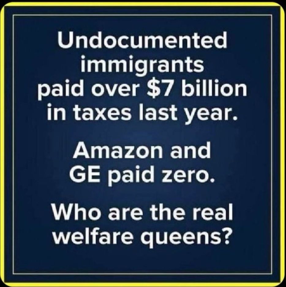 Undocumented immigrants
paid over $7 billion in taxes last year.
Amazon and
GE paid zero.
Who are the real welfare queens?