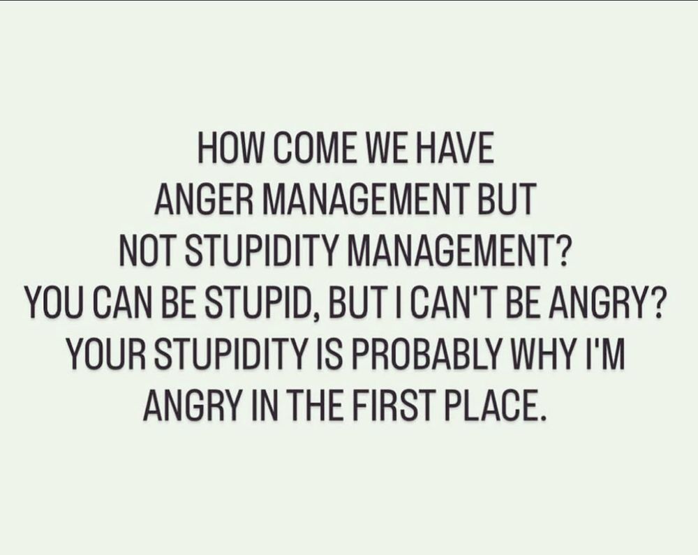 HOW COME WE HAVE ANGER MANAGEMENT BUT NOT STUPIDITY MANAGEMENT? YOU CAN BE STUPID, BUT I CAN'T BE ANGRY? YOUR STUPIDITY IS PROBABLY WHY I'M ANGRY IN THE FIRST PLACE.
