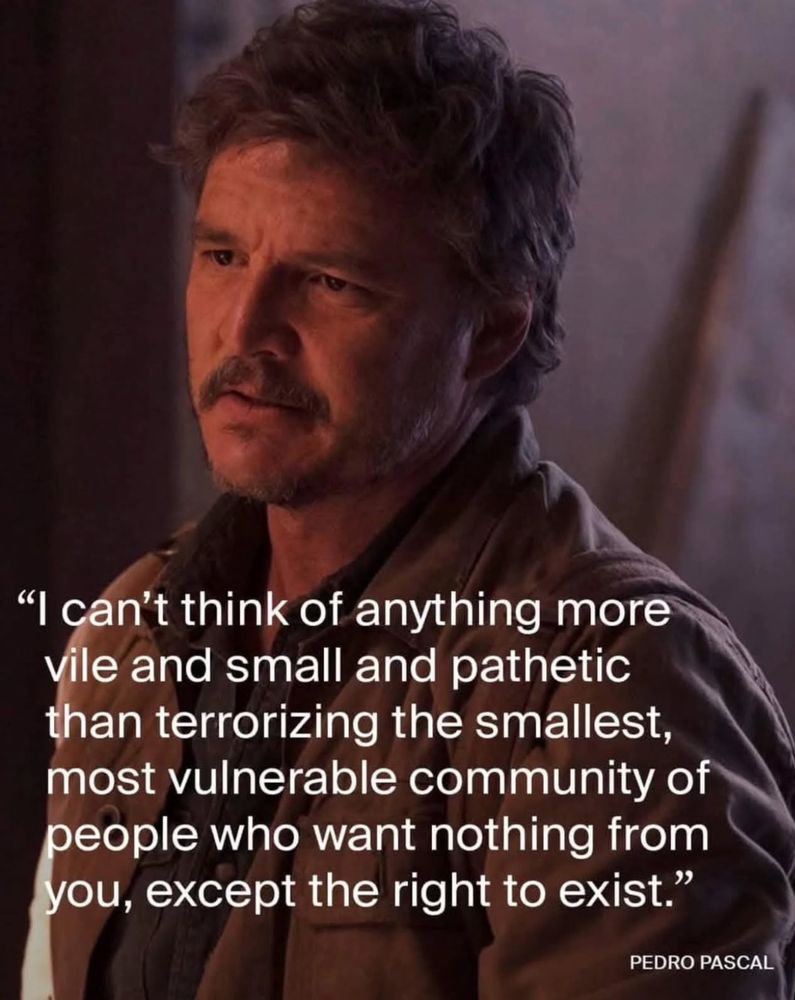 "I can't think of anything more vile and small and pathetic than terrorizing the smallest, most vulnerable community of people who want nothing from you, except the right to exist."
PEDRO PASCAL