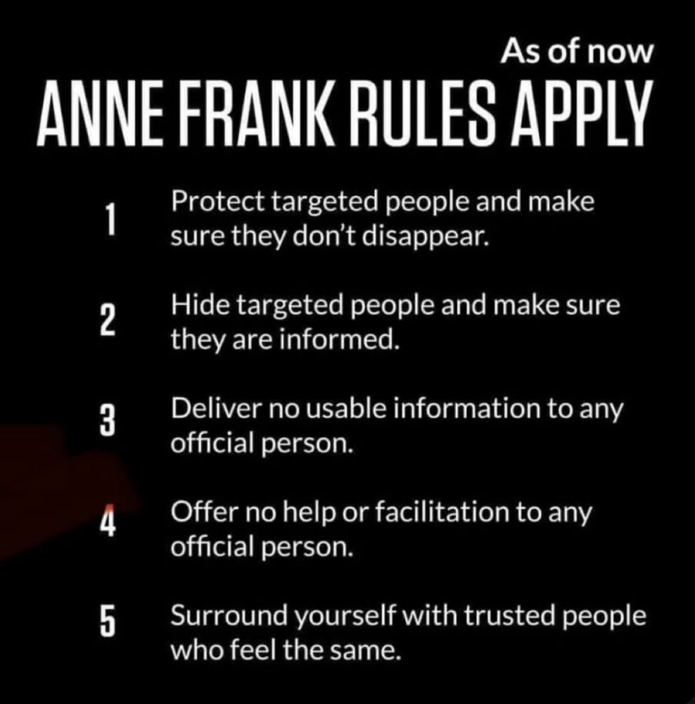 As of now
ANNE FRANK RULES APPLY
1
2
3
4
5
Protect targeted people and make sure they don't disappear.
Hide targeted people and make sure they are informed.
Deliver no usable information to any official person.
Offer no help or facilitation to any official person.
Surround yourself with trusted people who feel the same.