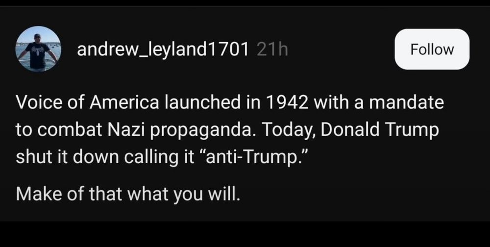 andrew_leyland1701 21h
Follow
Voice of America launched in 1942 with a mandate to combat Nazi propaganda. Today, Donald Trump shut it down calling it "anti-Trump."
Make of that what you will.