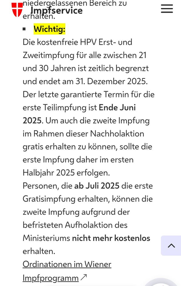 Impfservice Wien
/ Impfservice 9 HPV (Humane Papilloma-Viren)
HPV (Humane Papilloma-Viren)
Impftermin buchen
Informationen zur Impfaktion gegen HPV
Verwendeter Impfstoff
Häufige Nebenwirkungen
Impf-Schema
FAQ
Jetzt Termin buchen!
 vorlesen

Informationen zur Impfaktion gegen HPV
HPV-Impfaktion 2024
Die HPV-Impfung gehört ab 01. Juli 2024 für Personen vom 9. bis zum 30. Geburtstag  zum kostenlosen Kinder-Impf-Programm in Österreich. Es ist die Gabe von 2 Dosen erforderlich. Die kostenlose HPV-Impfung für Personen bis zum 30. Geburtstag ist bis Ende 2025 begrenzt.
Personen ab dem 30. Geburtstag, erhalten Ihre kostenpflichtige (!) Impfung im Impfservice TownTown. Des Weiteren ist es auch möglich, die HPV-Impfung im niedergelassenen Bereich zu erhalten.
Wichtig:
Die kostenfreie HPV Erst- und Zweitimpfung für alle zwischen 21 und 30 Jahren ist zeitlich begrenzt und endet am 31. Dezember 2025.
Der letzte garantierte Termin für die erste Teilimpfung ist Ende Juni 2025. Um auch die zweite Impfung im Rahmen dieser Nachholaktion gratis erhalten zu können, sollte die erste Impfung daher im ersten Halbjahr 2025 erfolgen.
Personen, die ab Juli 2025 die erste Gratisimpfung erhalten, können die zweite Impfung aufgrund der befristeten Aufholaktion des Ministeriums nicht mehr kostenlos erhalten.