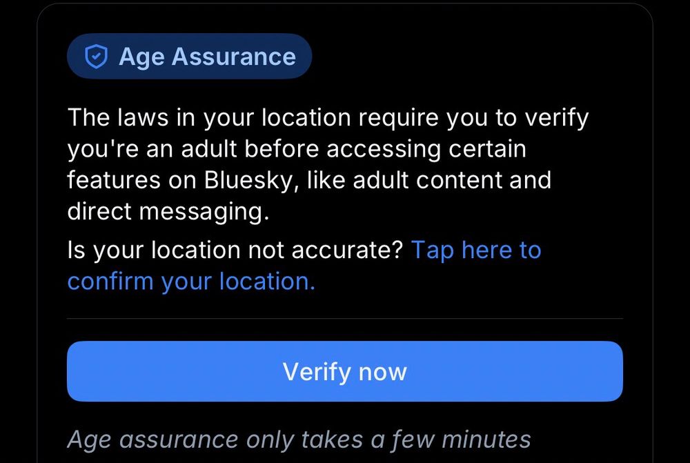 Age Assurance

The laws in your location require you to verify you’re an adult before accessing certain features in Bluesky, like adult content and direct messaging.
Is your location not accurate? Tap here to confirm your location.

Verify now

Age assurance only takes a few minutes