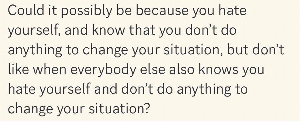 Could it possibly be because you hate yourself, and know that you don’t do anything to change your situation, but don’t like when everybody else also knows you hate yourself and don’t do anything to change your situation?